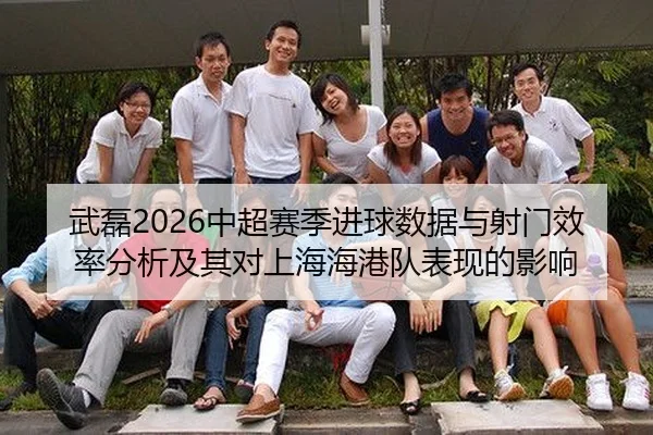 武磊2026中超赛季进球数据与射门效率分析及其对上海海港队表现的影响