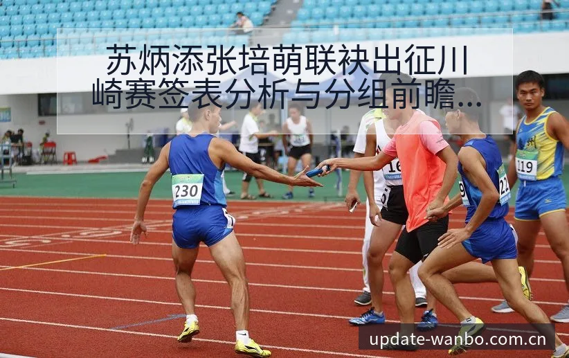 苏炳添张培萌联袂出征川崎赛签表分析与分组前瞻 - ManBetX